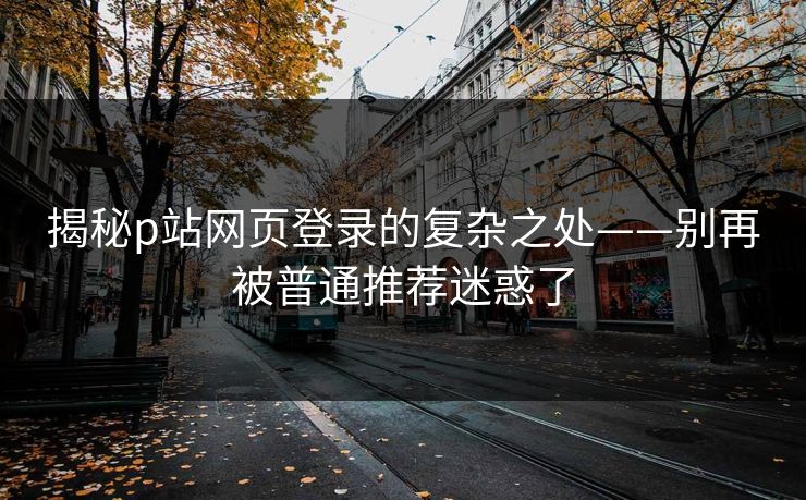 揭秘p站网页登录的复杂之处——别再被普通推荐迷惑了 揭秘p站网页登录的复杂之处——别再被普通推荐迷惑了