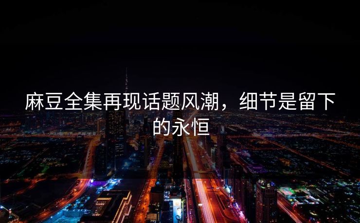 麻豆全集再现话题风潮，细节是留下的永恒