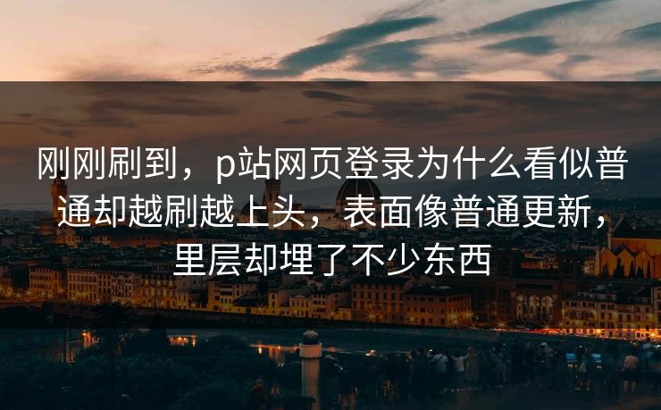 刚刚刷到,p站网页登录为什么看似普通却越刷越上头,表面像普通更新,里层却埋了不少东西 刚刚刷到,p站网页登录为什么看似普通却越刷越上头,表面像普通更新,里层却埋了不少东西