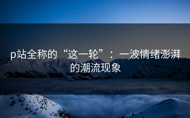 p站全称的“这一轮”：一波情绪澎湃的潮流现象