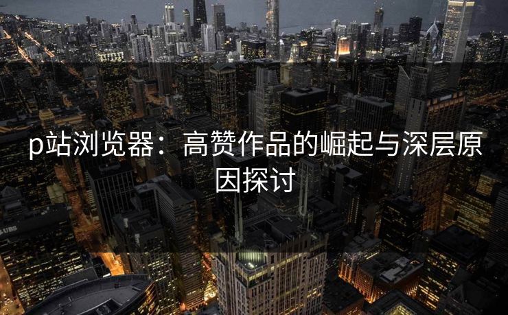 p站浏览器：高赞作品的崛起与深层原因探讨